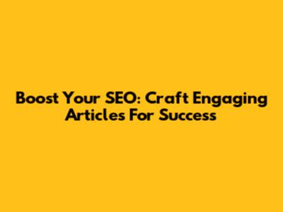 Boost Your SEO: Craft Engaging Articles For Success
