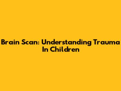 Brain Scan: Understanding Trauma In Children