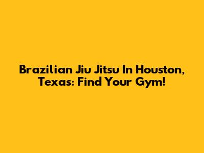 Brazilian Jiu Jitsu In Houston, Texas: Find Your Gym!