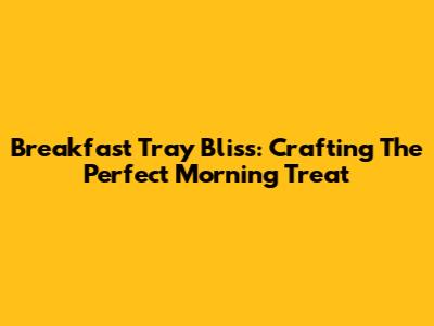 Breakfast Tray Bliss: Crafting The Perfect Morning Treat