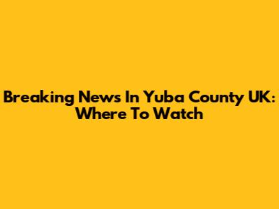 Breaking News In Yuba County UK: Where To Watch