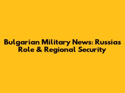 Bulgarian Military News: Russia's Role & Regional Security