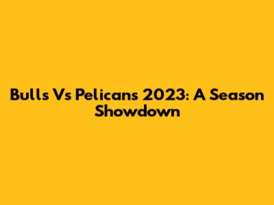 Bulls Vs Pelicans 2023: A Season Showdown