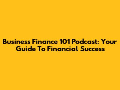 Business Finance 101 Podcast: Your Guide To Financial Success