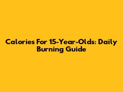 Calories For 15-Year-Olds: Daily Burning Guide