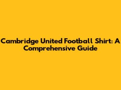 Cambridge United Football Shirt: A Comprehensive Guide