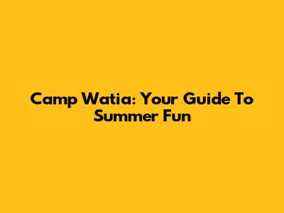 Camp Watia: Your Guide To Summer Fun