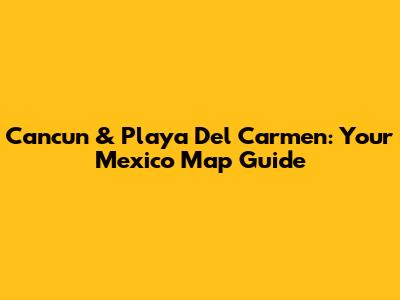 Cancun & Playa Del Carmen: Your Mexico Map Guide