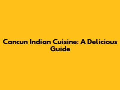 Cancun Indian Cuisine: A Delicious Guide