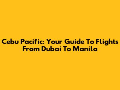 Cebu Pacific: Your Guide To Flights From Dubai To Manila