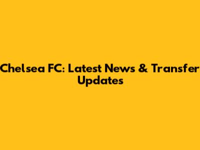 Chelsea FC: Latest News & Transfer Updates