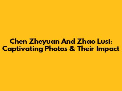 Chen Zheyuan And Zhao Lusi: Captivating Photos & Their Impact