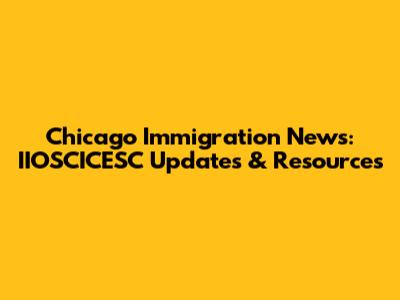 Chicago Immigration News: IIOSCICESC Updates & Resources