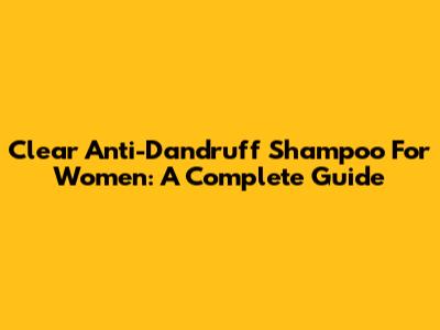 Clear Anti-Dandruff Shampoo For Women: A Complete Guide