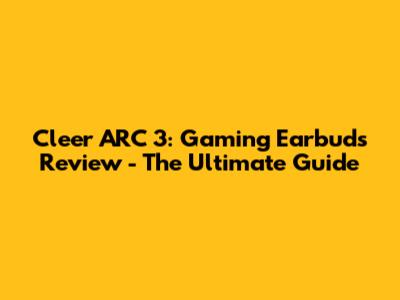 Cleer ARC 3: Gaming Earbuds Review - The Ultimate Guide