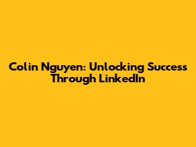Colin Nguyen: Unlocking Success Through LinkedIn