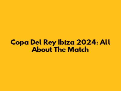 Copa Del Rey Ibiza 2024: All About The Match