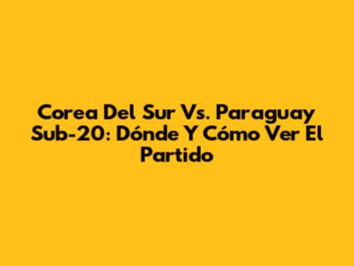 Corea Del Sur Vs. Paraguay Sub-20: Dónde Y Cómo Ver El Partido