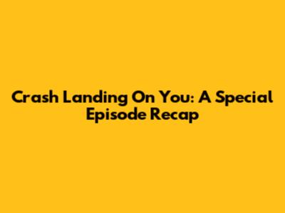 Crash Landing On You: A Special Episode Recap