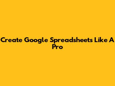 Create Google Spreadsheets Like A Pro
