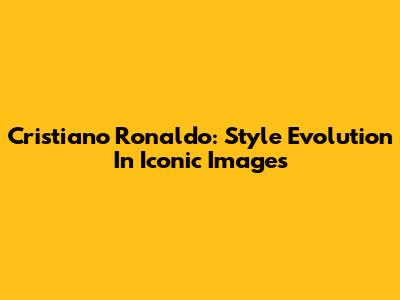 Cristiano Ronaldo: Style Evolution In Iconic Images