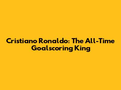 Cristiano Ronaldo: The All-Time Goalscoring King