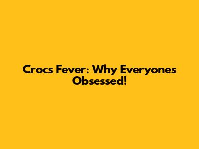 Crocs Fever: Why Everyone's Obsessed!