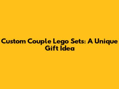 Custom Couple Lego Sets: A Unique Gift Idea