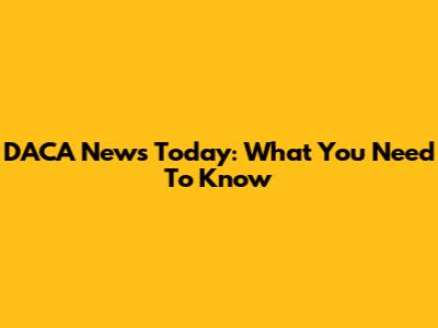 DACA News Today: What You Need To Know