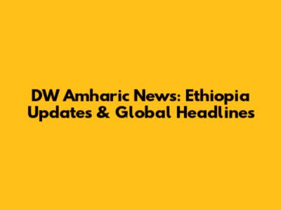 DW Amharic News: Ethiopia Updates & Global Headlines