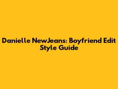 Danielle NewJeans: Boyfriend Edit Style Guide