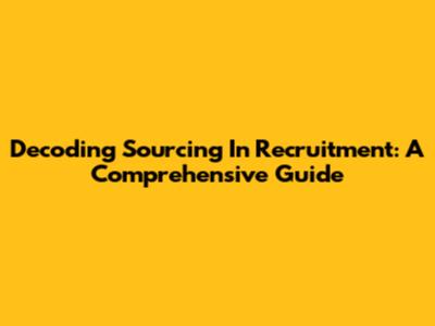 Decoding Sourcing In Recruitment: A Comprehensive Guide