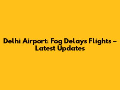 Delhi Airport: Fog Delays Flights – Latest Updates