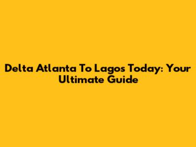 Delta Atlanta To Lagos Today: Your Ultimate Guide