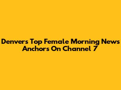 Denver's Top Female Morning News Anchors On Channel 7