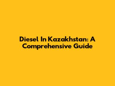 Diesel In Kazakhstan: A Comprehensive Guide
