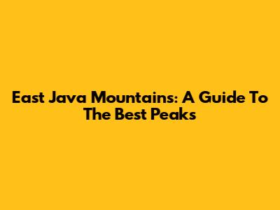 East Java Mountains: A Guide To The Best Peaks