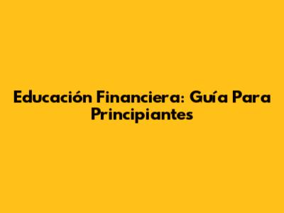 Educación Financiera: Guía Para Principiantes