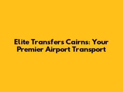 Elite Transfers Cairns: Your Premier Airport Transport