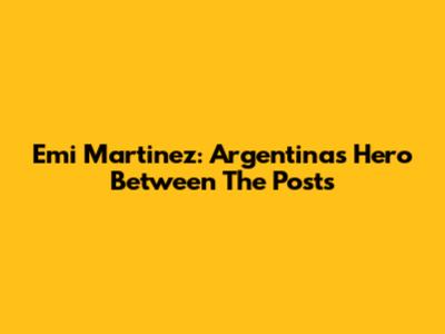 Emi Martinez: Argentina's Hero Between The Posts