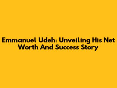 Emmanuel Udeh: Unveiling His Net Worth And Success Story