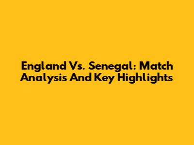 England Vs. Senegal: Match Analysis And Key Highlights
