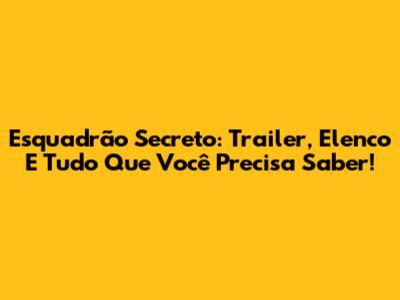 Esquadrão Secreto: Trailer, Elenco E Tudo Que Você Precisa Saber!