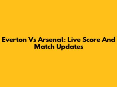 Everton Vs Arsenal: Live Score And Match Updates
