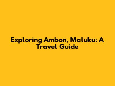 Exploring Ambon, Maluku: A Travel Guide