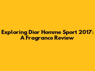 Exploring Dior Homme Sport 2017: A Fragrance Review