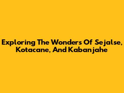 Exploring The Wonders Of Sejalse, Kotacane, And Kabanjahe