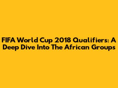 FIFA World Cup 2018 Qualifiers: A Deep Dive Into The African Groups
