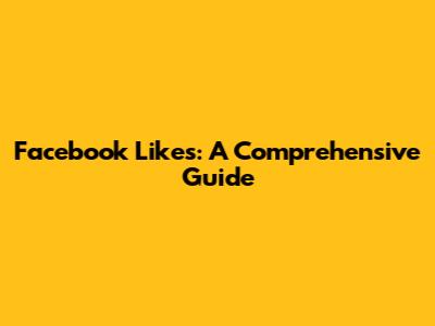 Facebook Likes: A Comprehensive Guide