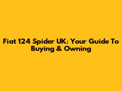 Fiat 124 Spider UK: Your Guide To Buying & Owning